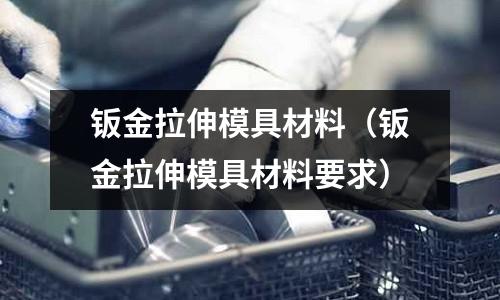 鈑金拉伸模具材料（鈑金拉伸模具材料要求）