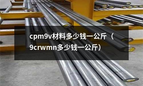 cpm9v材料多少錢一公斤(9crwmn多少錢一公斤)