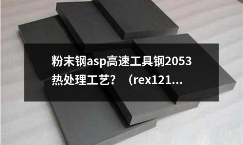粉末鋼asp高速工具鋼2053熱處理工藝？（rex121粉末高速鋼做刀）