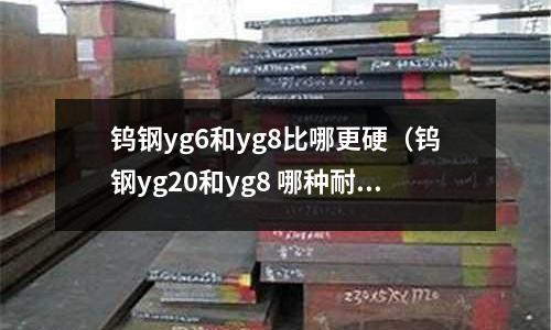 鎢鋼yg6和yg8比哪更硬（鎢鋼yg20和yg8 哪種耐磨）