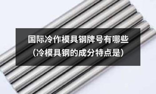 國際冷作模具鋼牌號有哪些（冷模具鋼的成分特點是）