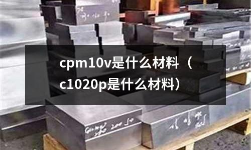 cpm10v是什么材料(c1020p是什么材料)
