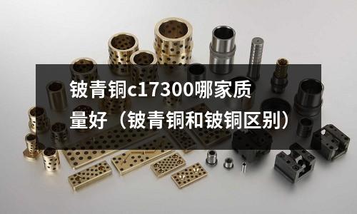 鈹青銅c17300哪家質量好（鈹青銅和鈹銅區別）