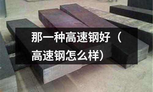 那一種高速鋼好(高速鋼怎么樣)