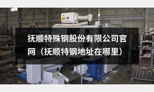 撫順特殊鋼股份有限公司官網（撫順特鋼地址在哪里）