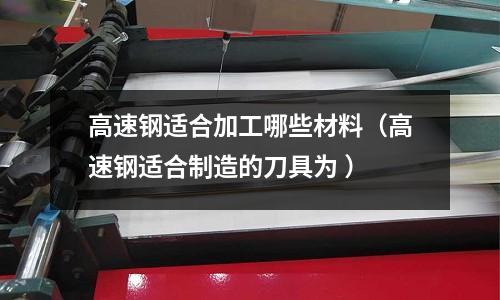 高速鋼適合加工哪些材料(高速鋼適合制造的刀具為 )