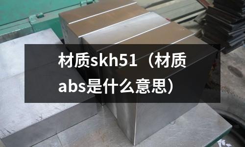 材質(zhì)skh51（材質(zhì)abs是什么意思）