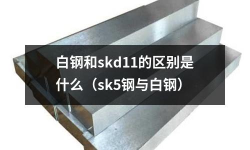 白鋼和skd11的區(qū)別是什么(sk5鋼與白鋼)