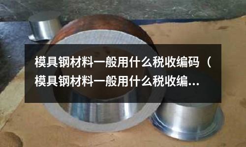 模具鋼材料一般用什么稅收編碼（模具鋼材料一般用什么稅收編碼呢）