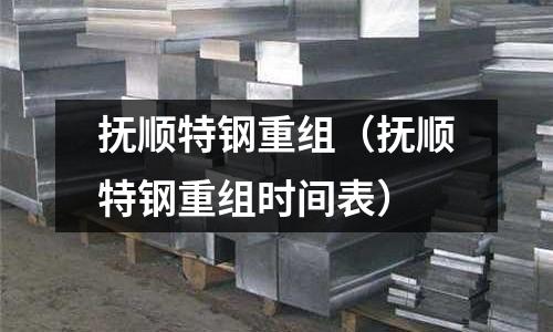 撫順特鋼重組（撫順特鋼重組時(shí)間表）