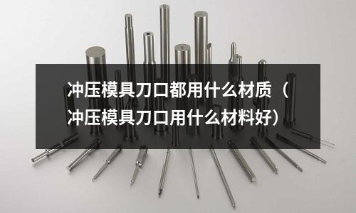 沖壓模具刀口都用什么材質（沖壓模具刀口用什么材料好）