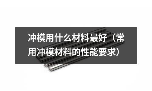 沖模用什么材料最好(常用沖模材料的性能要求)