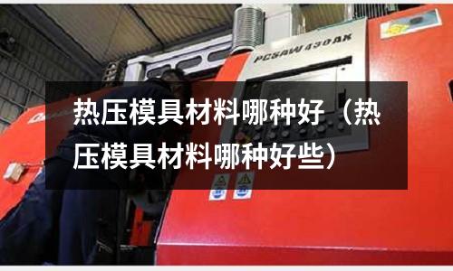 熱壓模具材料哪種好(熱壓模具材料哪種好些)