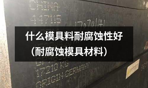 什么模具料耐腐蝕性好(耐腐蝕模具材料)