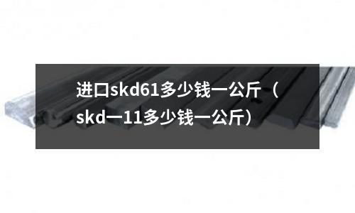 進口skd61多少錢一公斤（skd一11多少錢一公斤）