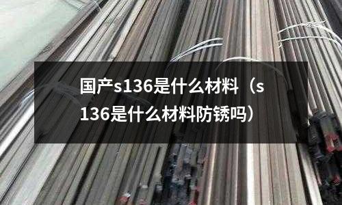 國產s136是什么材料（s136是什么材料防銹嗎）