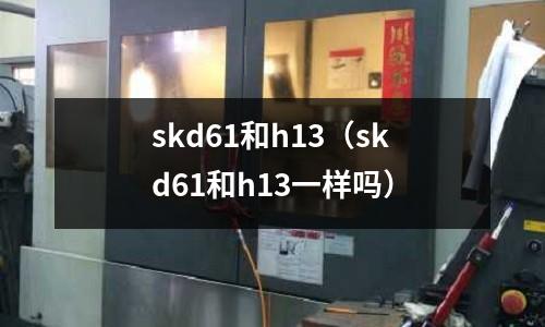 skd61和h13（skd61和h13一樣嗎）