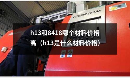 h13和8418哪個材料價格高(h13是什么材料價格)