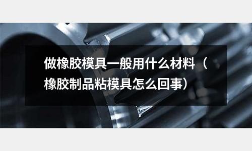 做橡膠模具一般用什么材料（橡膠制品粘模具怎么回事）