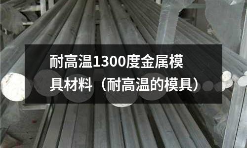 耐高溫1300度金屬模具材料（耐高溫的模具）