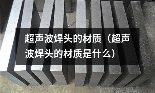 超聲波焊頭的材質(zhì)（超聲波焊頭的材質(zhì)是什么）