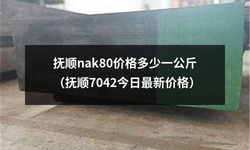 撫順nak80價格多少一公斤(撫順7042今日最新價格)