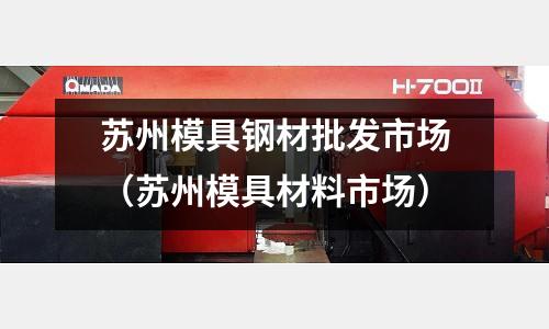 蘇州模具鋼材批發市場(蘇州模具材料市場)