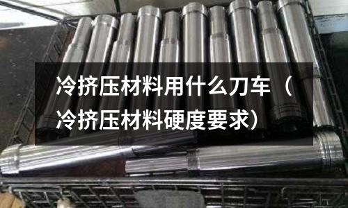 冷擠壓材料用什么刀車（冷擠壓材料硬度要求）
