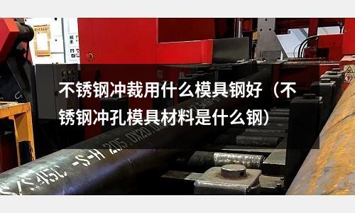 不銹鋼沖裁用什么模具鋼好（不銹鋼沖孔模具材料是什么鋼）