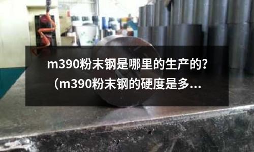 m390粉末鋼是哪里的生產(chǎn)的？（m390粉末鋼的硬度是多少）