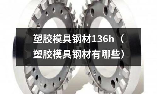 塑膠模具鋼材136h（塑膠模具鋼材有哪些）