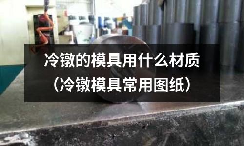 冷鐓的模具用什么材質(冷鐓模具常用圖紙)