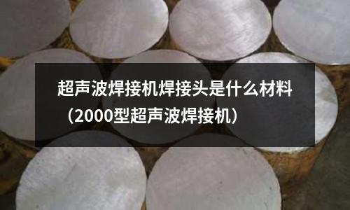 超聲波焊接機焊接頭是什么材料（2000型超聲波焊接機）
