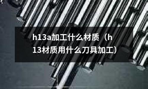h13a加工什么材質(zhì)（h13材質(zhì)用什么刀具加工）