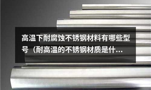 高溫下耐腐蝕不銹鋼材料有哪些型號(耐高溫的不銹鋼材質是什么型號)