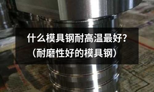 什么模具鋼耐高溫最好?(耐磨性好的模具鋼)