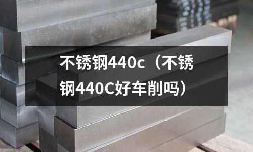 不銹鋼440c(不銹鋼440C好車(chē)削嗎)