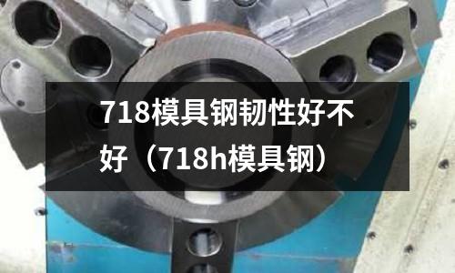 718模具鋼韌性好不好（718h模具鋼）