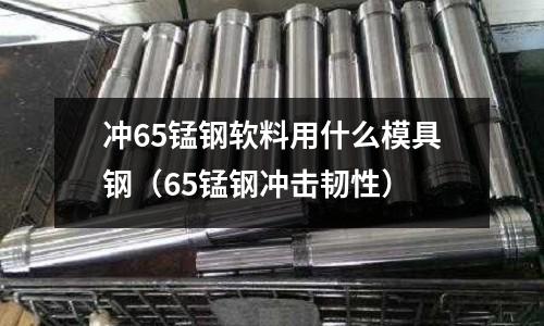 沖65錳鋼軟料用什么模具鋼（65錳鋼沖擊韌性）