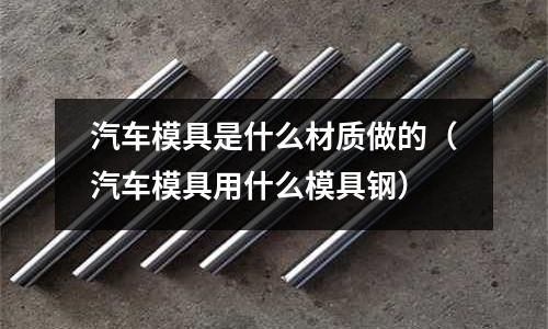 汽車模具是什么材質做的（汽車模具用什么模具鋼）