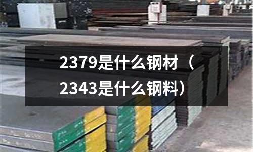 2379是什么鋼材（2343是什么鋼料）