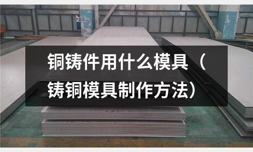 銅鑄件用什么模具(鑄銅模具制作方法)