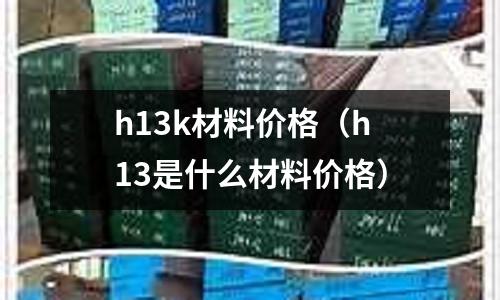 h13k材料價格（h13是什么材料價格）