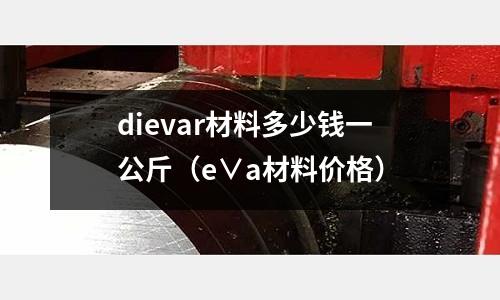 dievar材料多少錢一公斤（e∨a材料價格）