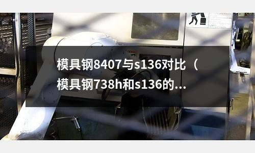 模具鋼8407與s136對比（模具鋼738h和s136的區別）