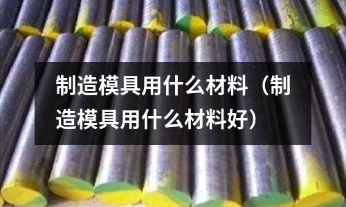 制造模具用什么材料(制造模具用什么材料好)