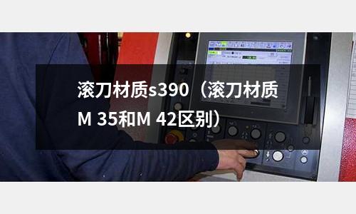 滾刀材質(zhì)s390（滾刀材質(zhì)M 35和M 42區(qū)別）