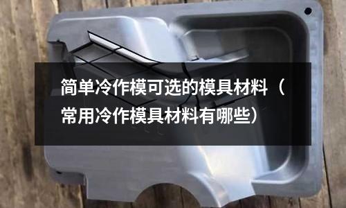 簡單冷作模可選的模具材料（常用冷作模具材料有哪些）