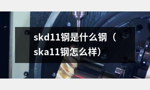 skd11鋼是什么鋼（ska11鋼怎么樣）
