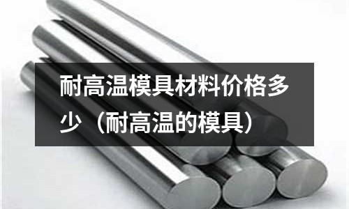 耐高溫模具材料價(jià)格多少（耐高溫的模具）
